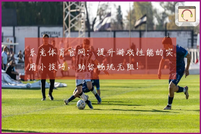 乐竞体育官网：提升游戏性能的实用小技巧，助你畅玩无阻！