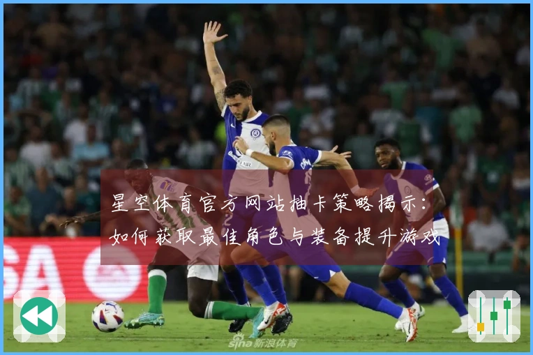 星空体育官方网站抽卡策略揭示：如何获取最佳角色与装备提升游戏体验