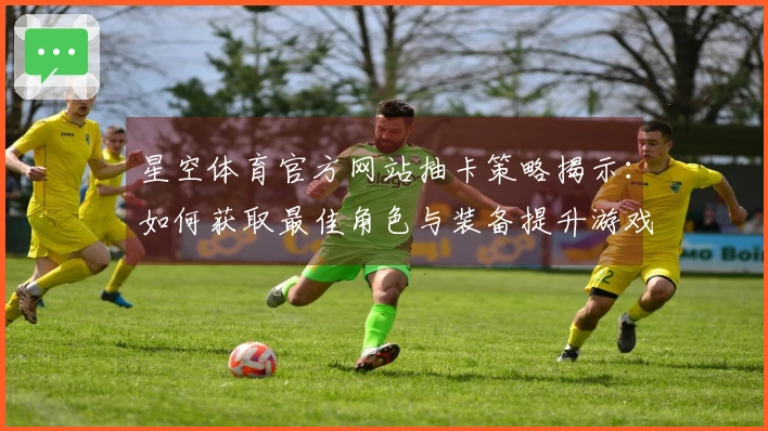 星空体育官方网站抽卡策略揭示：如何获取最佳角色与装备提升游戏体验