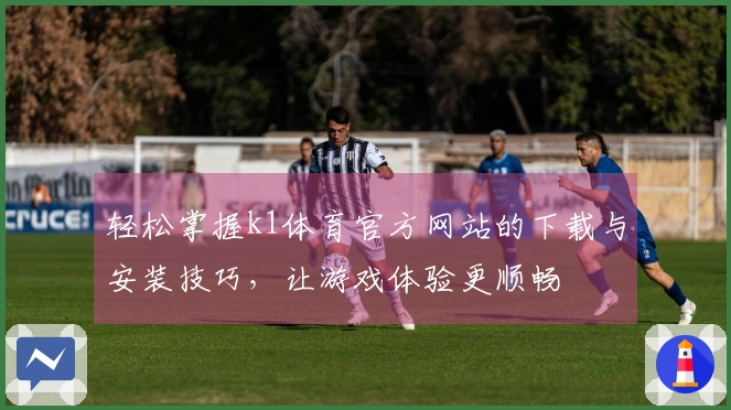 轻松掌握k1体育官方网站的下载与安装技巧，让游戏体验更顺畅
