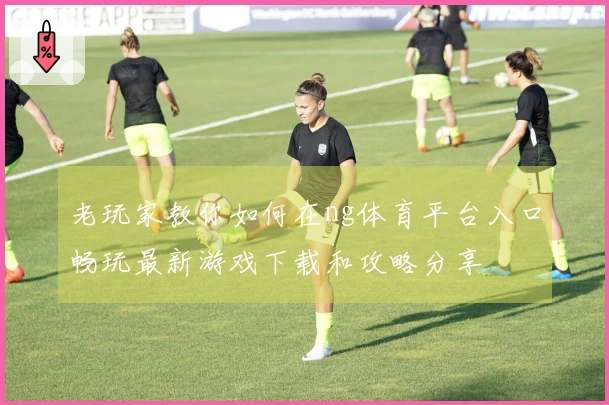 老玩家教你如何在ng体育平台入口畅玩最新游戏下载和攻略分享