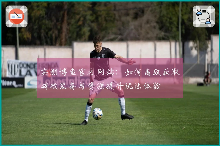 实测博鱼官方网站：如何高效获取游戏装备与资源提升玩法体验