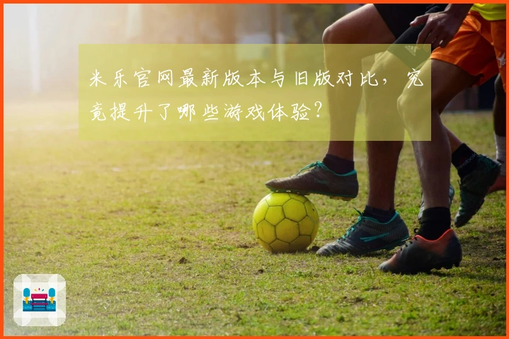 米乐官网最新版本与旧版对比，究竟提升了哪些游戏体验？